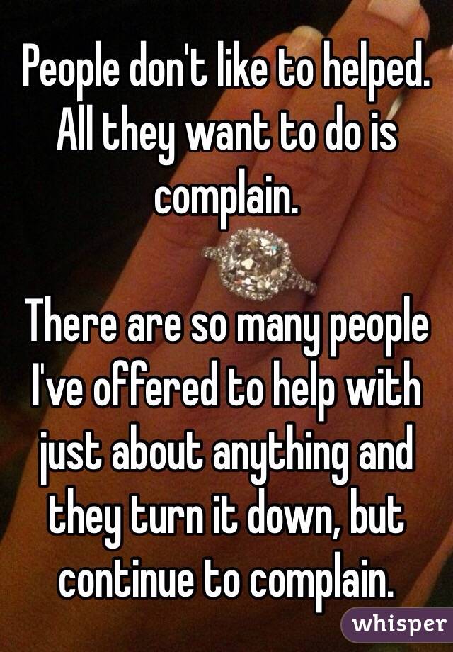 People don't like to helped. All they want to do is complain. 

There are so many people I've offered to help with just about anything and they turn it down, but continue to complain. 