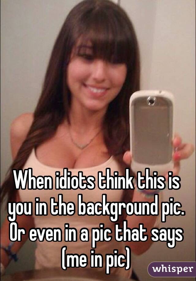 When idiots think this is you in the background pic. Or even in a pic that says (me in pic)
