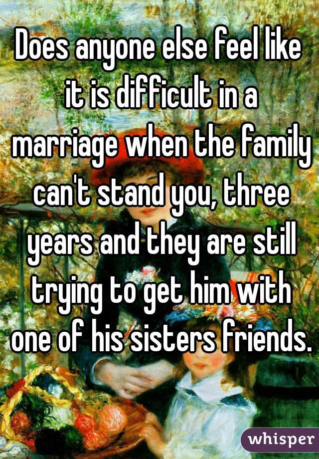 Does anyone else feel like it is difficult in a marriage when the family can't stand you, three years and they are still trying to get him with one of his sisters friends. 