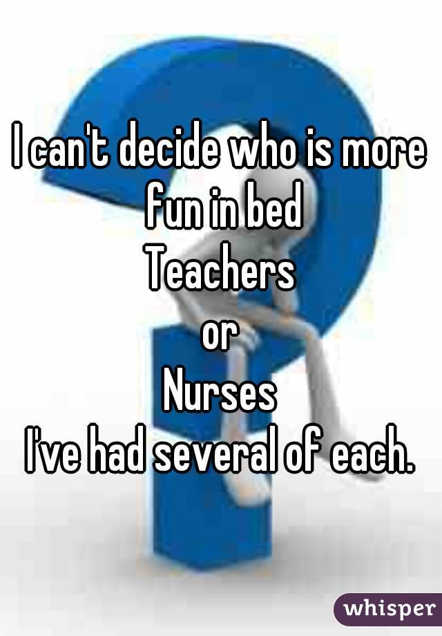 I can't decide who is more fun in bed
Teachers
 or 
Nurses
I've had several of each.