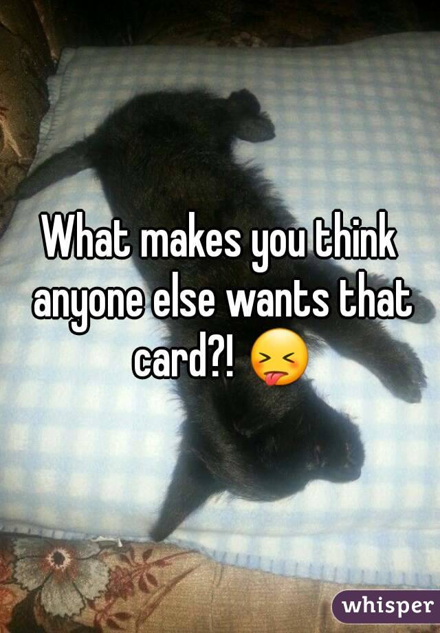 What makes you think anyone else wants that card?! 😝
