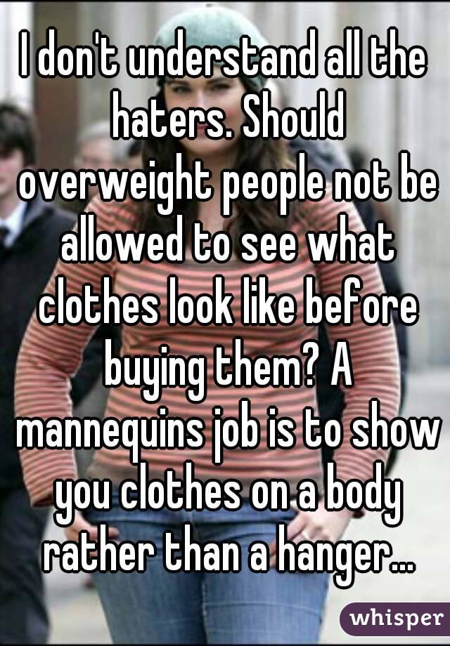 I don't understand all the haters. Should overweight people not be allowed to see what clothes look like before buying them? A mannequins job is to show you clothes on a body rather than a hanger...