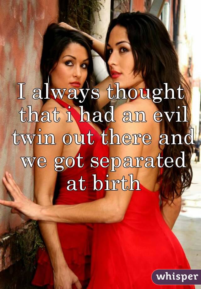I always thought that i had an evil twin out there and we got separated at birth