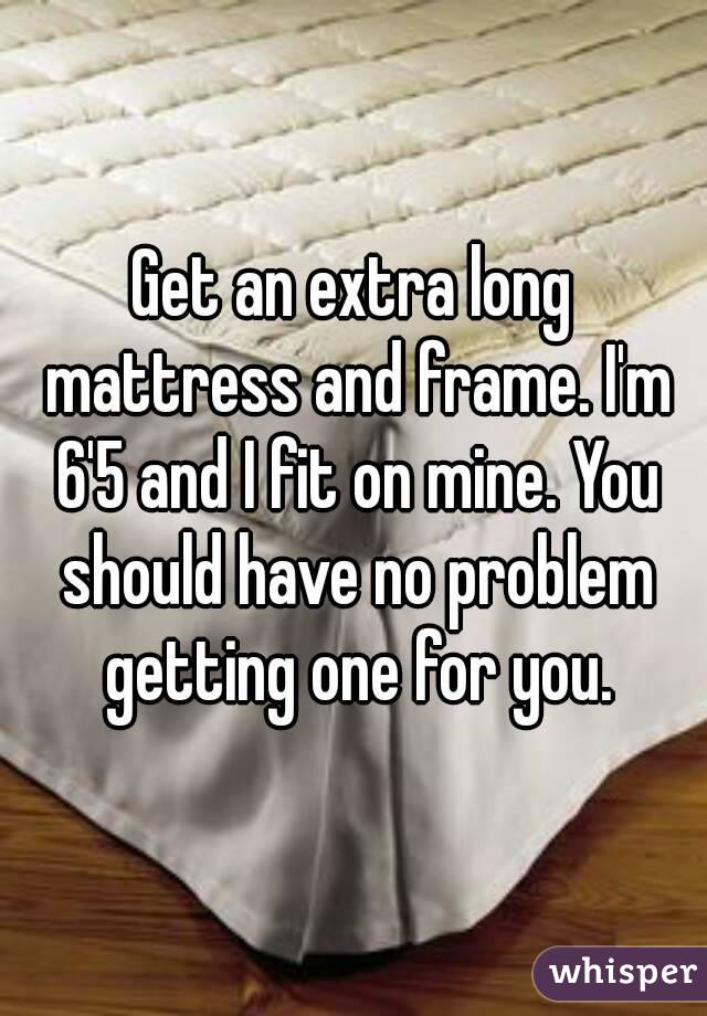 Get an extra long mattress and frame. I'm 6'5 and I fit on mine. You should have no problem getting one for you.