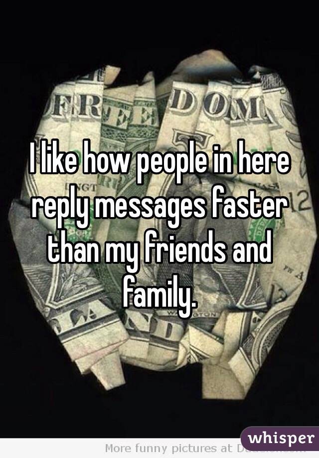 I like how people in here reply messages faster than my friends and family.