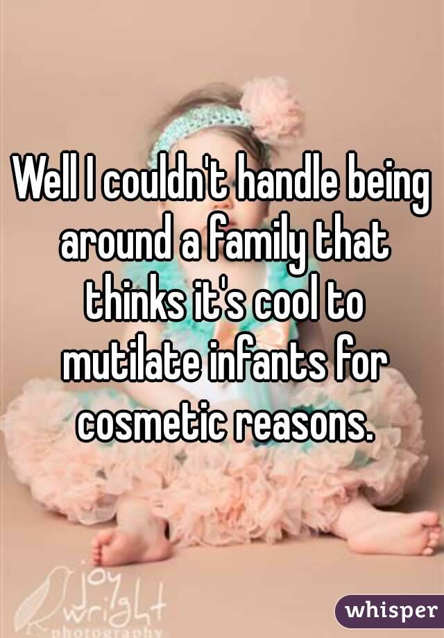 Well I couldn't handle being around a family that thinks it's cool to mutilate infants for cosmetic reasons.
