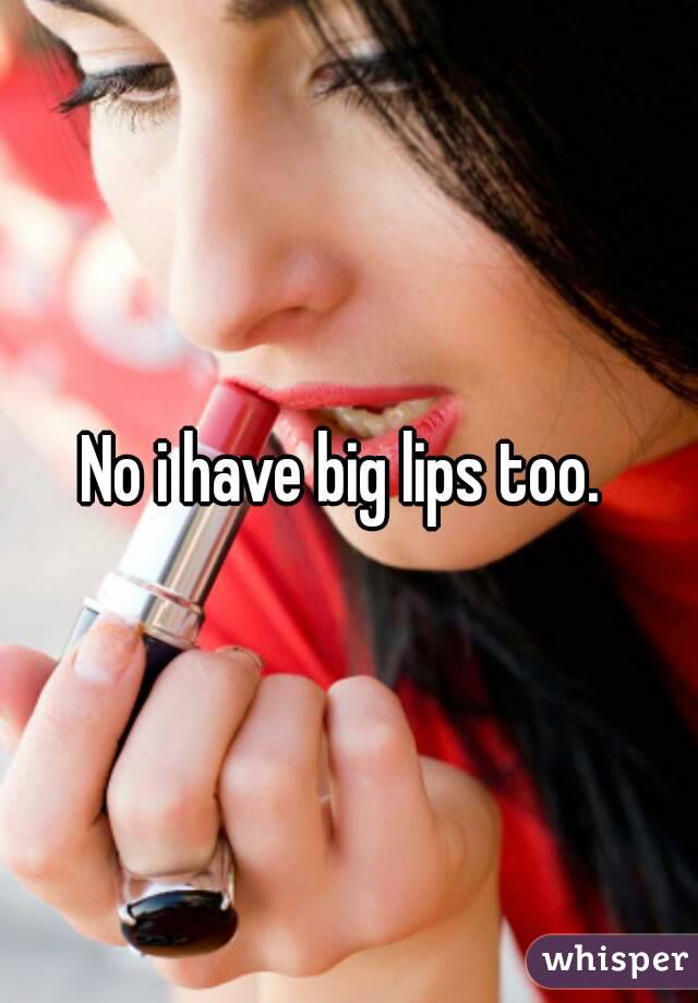 No i have big lips too. 