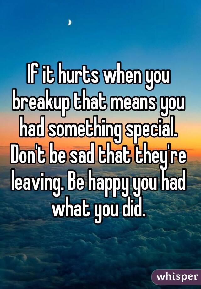 If it hurts when you breakup that means you had something special. Don't be sad that they're leaving. Be happy you had what you did.   