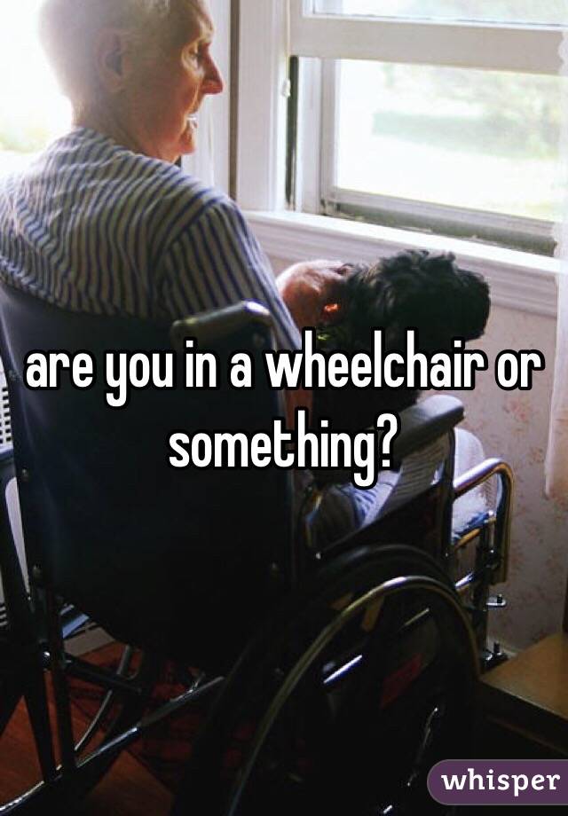 are you in a wheelchair or something?