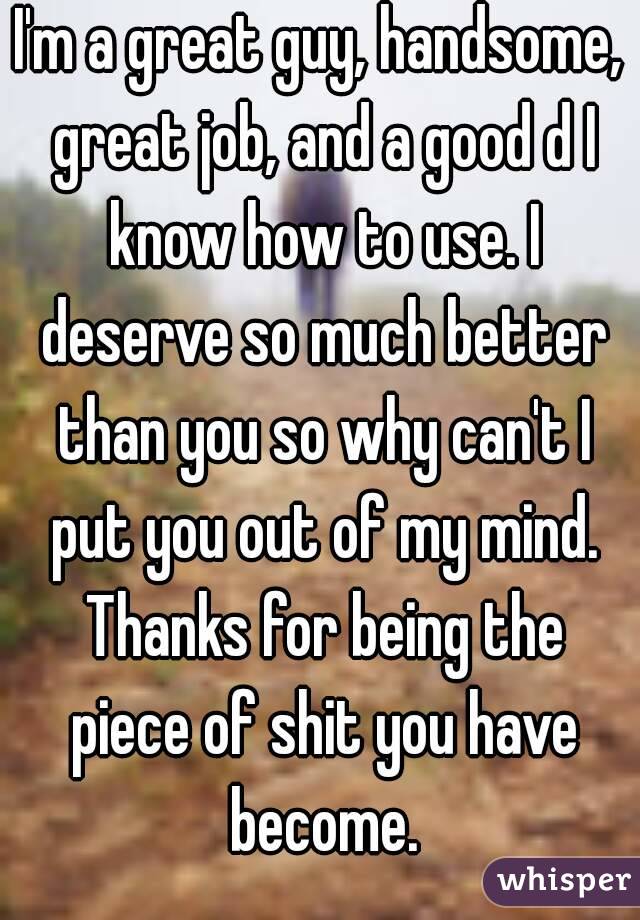 I'm a great guy, handsome, great job, and a good d I know how to use. I deserve so much better than you so why can't I put you out of my mind. Thanks for being the piece of shit you have become.