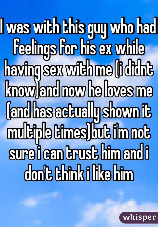 I was with this guy who had feelings for his ex while having sex with me (i didnt know)and now he loves me (and has actually shown it multiple times)but i'm not sure i can trust him and i don't think i like him 