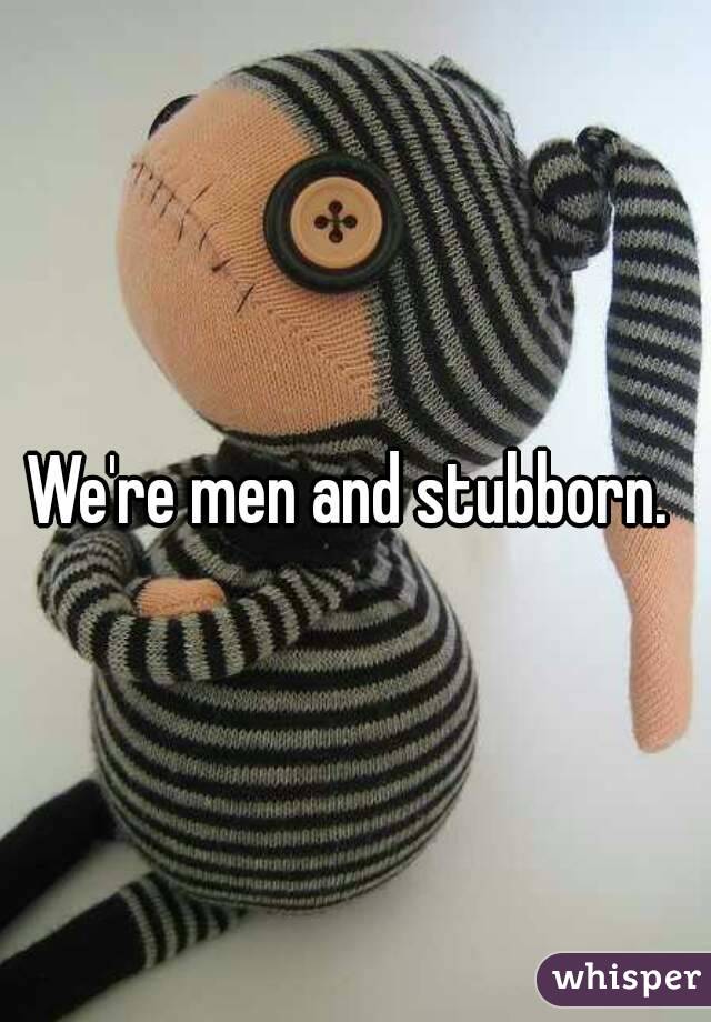 We're men and stubborn. 