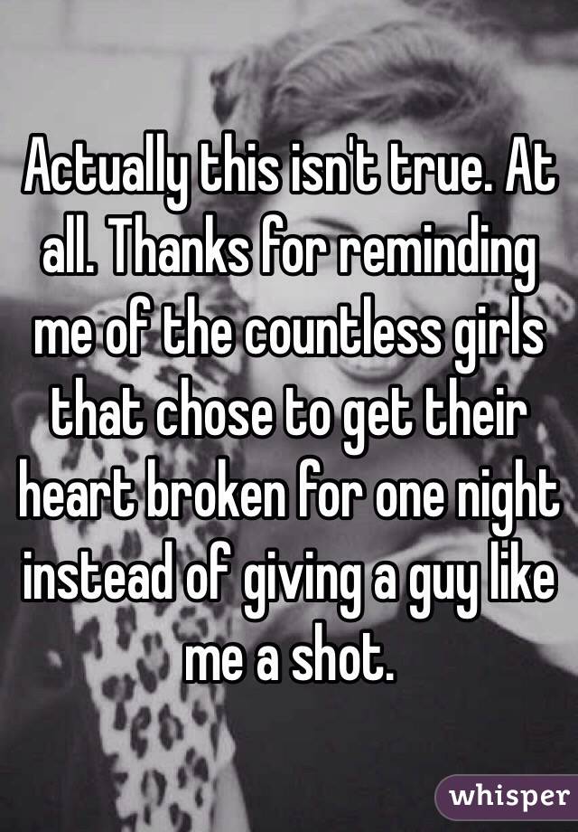 Actually this isn't true. At all. Thanks for reminding me of the countless girls that chose to get their heart broken for one night instead of giving a guy like me a shot.