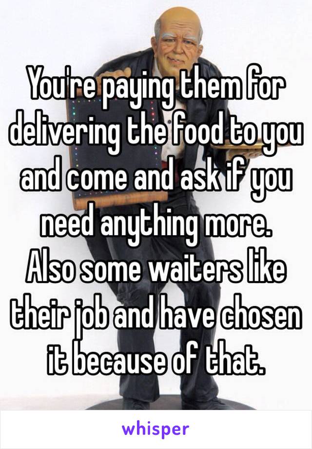 You're paying them for delivering the food to you and come and ask if you need anything more.
Also some waiters like their job and have chosen it because of that.