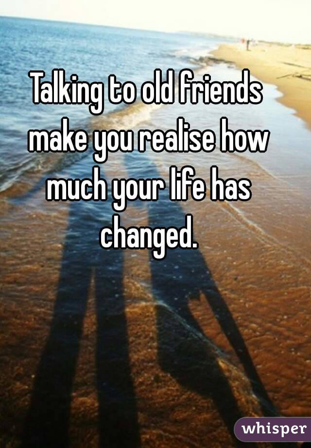 Talking to old friends make you realise how much your life has changed.