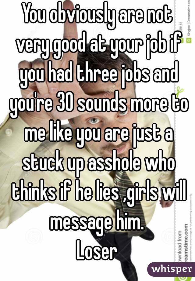You obviously are not very good at your job if you had three jobs and you're 30 sounds more to me like you are just a stuck up asshole who thinks if he lies ,girls will message him. 
Loser