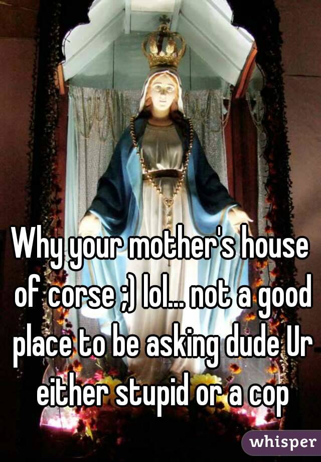 Why your mother's house of corse ;) lol... not a good place to be asking dude Ur either stupid or a cop