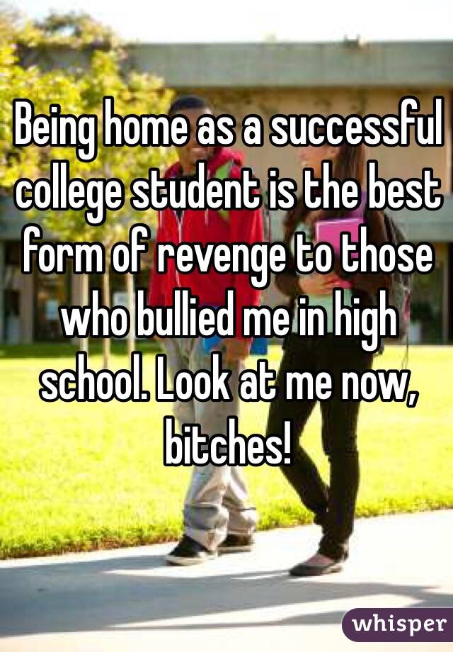 Being home as a successful college student is the best form of revenge to those who bullied me in high school. Look at me now, bitches!