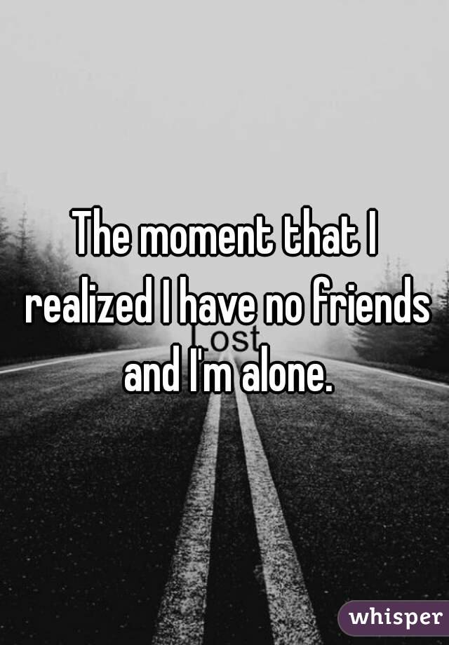 The moment that I realized I have no friends and I'm alone.