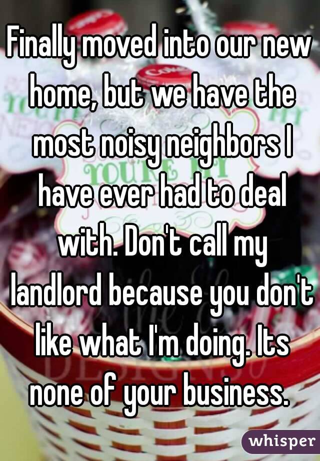 Finally moved into our new home, but we have the most noisy neighbors I have ever had to deal with. Don't call my landlord because you don't like what I'm doing. Its none of your business. 