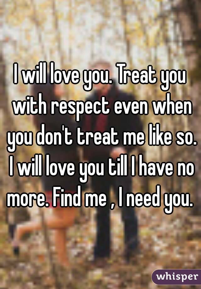 I will love you. Treat you with respect even when you don't treat me like so. I will love you till I have no more. Find me , I need you. 