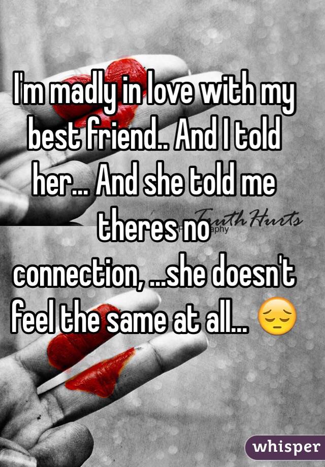 I'm madly in love with my best friend.. And I told her... And she told me theres no connection, ...she doesn't feel the same at all... 😔