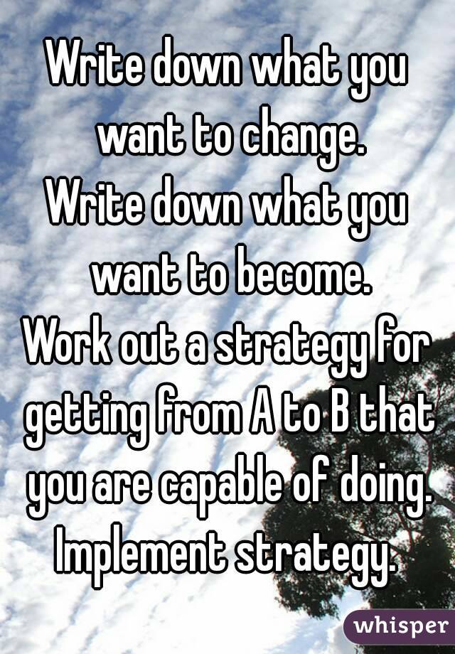 Write down what you want to change.
Write down what you want to become.
Work out a strategy for getting from A to B that you are capable of doing.
Implement strategy.
