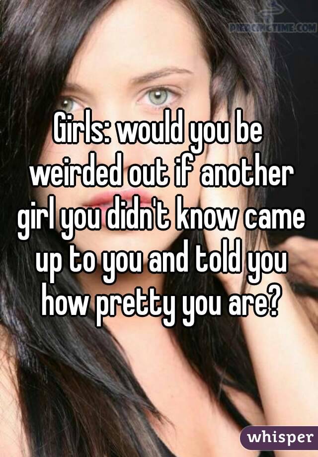 Girls: would you be weirded out if another girl you didn't know came up to you and told you how pretty you are?