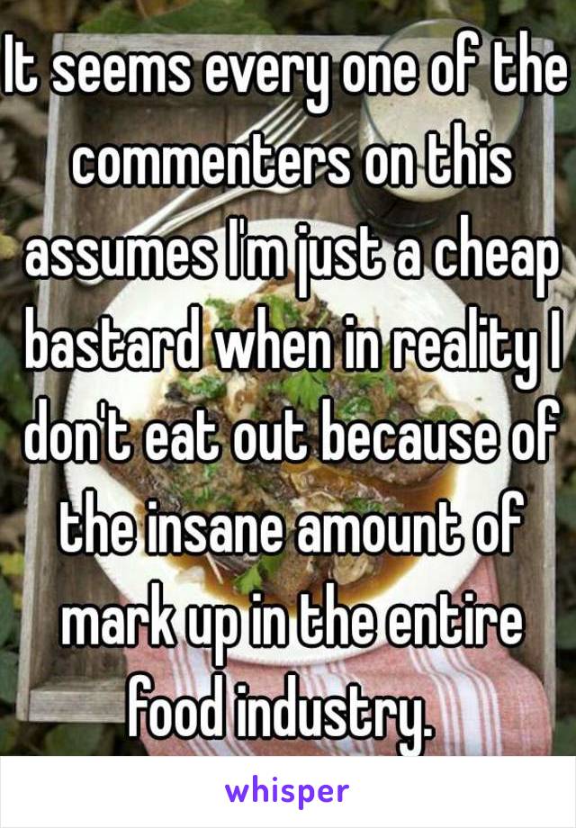 It seems every one of the commenters on this assumes I'm just a cheap bastard when in reality I don't eat out because of the insane amount of mark up in the entire food industry.  