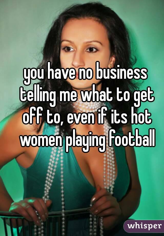 you have no business telling me what to get off to, even if its hot women playing football