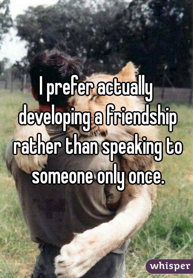 I prefer actually developing a friendship rather than speaking to someone only once.