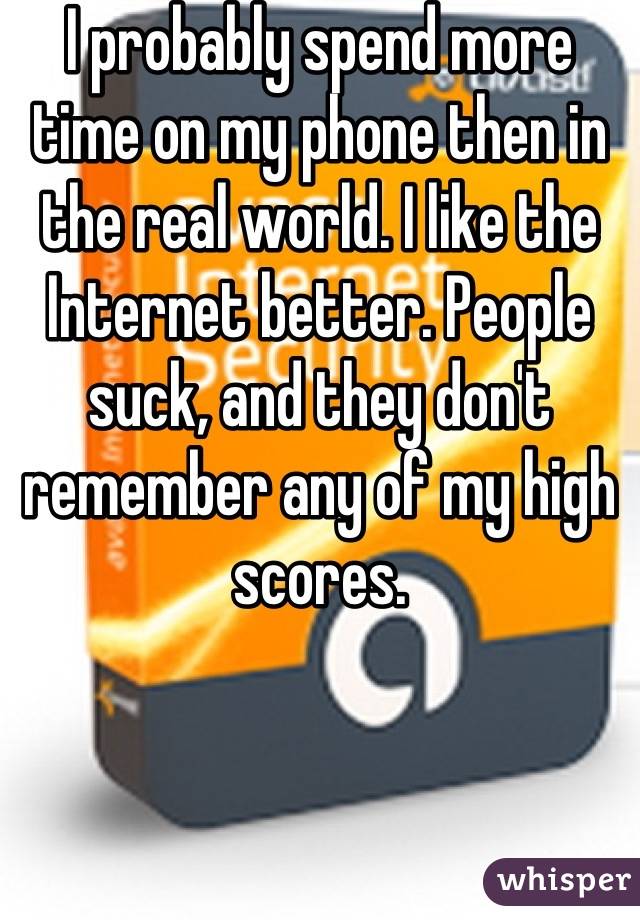 I probably spend more time on my phone then in the real world. I like the Internet better. People suck, and they don't remember any of my high scores.