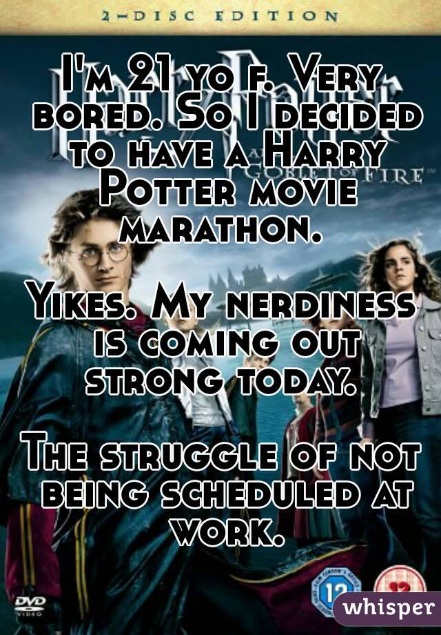 I'm 21 yo f. Very bored. So I decided to have a Harry Potter movie marathon. 

Yikes. My nerdiness is coming out strong today. 

The struggle of not being scheduled at work.