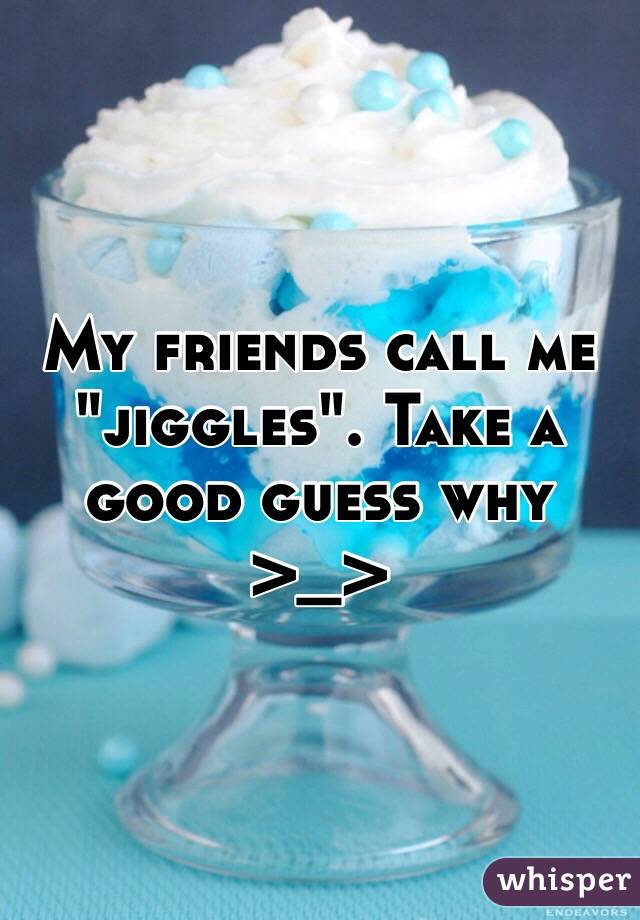 My friends call me "jiggles". Take a good guess why >_>