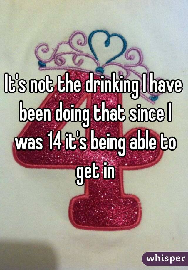 It's not the drinking I have been doing that since I was 14 it's being able to get in
