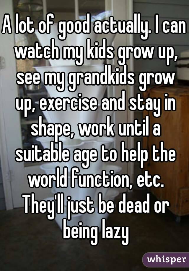 A lot of good actually. I can watch my kids grow up, see my grandkids grow up, exercise and stay in shape, work until a suitable age to help the world function, etc. They'll just be dead or being lazy