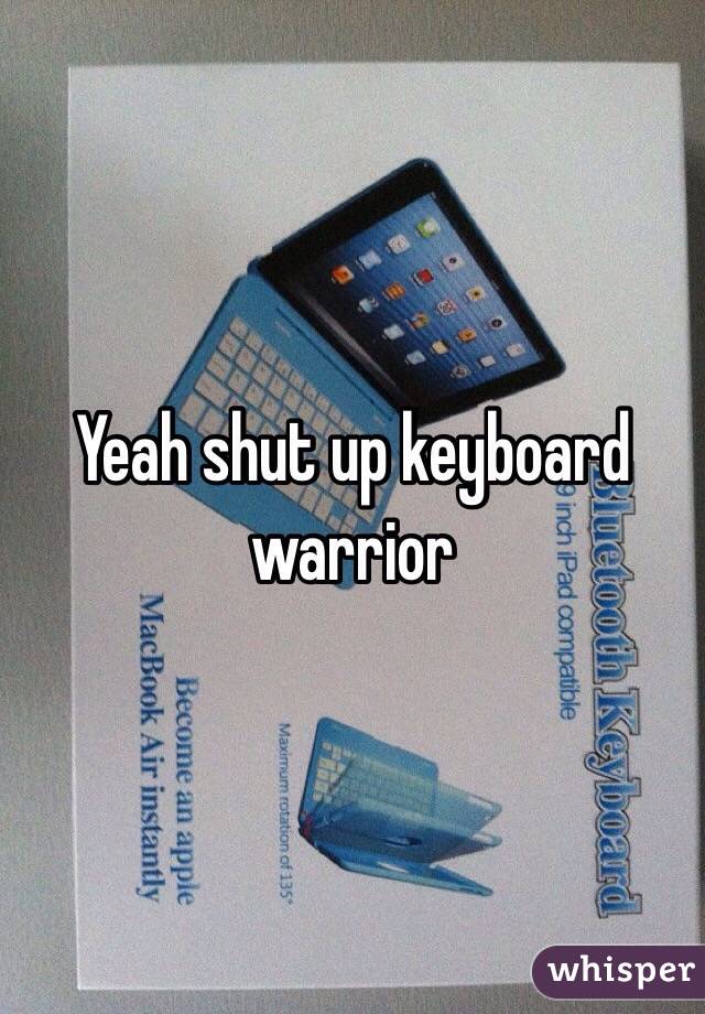 Yeah shut up keyboard warrior 