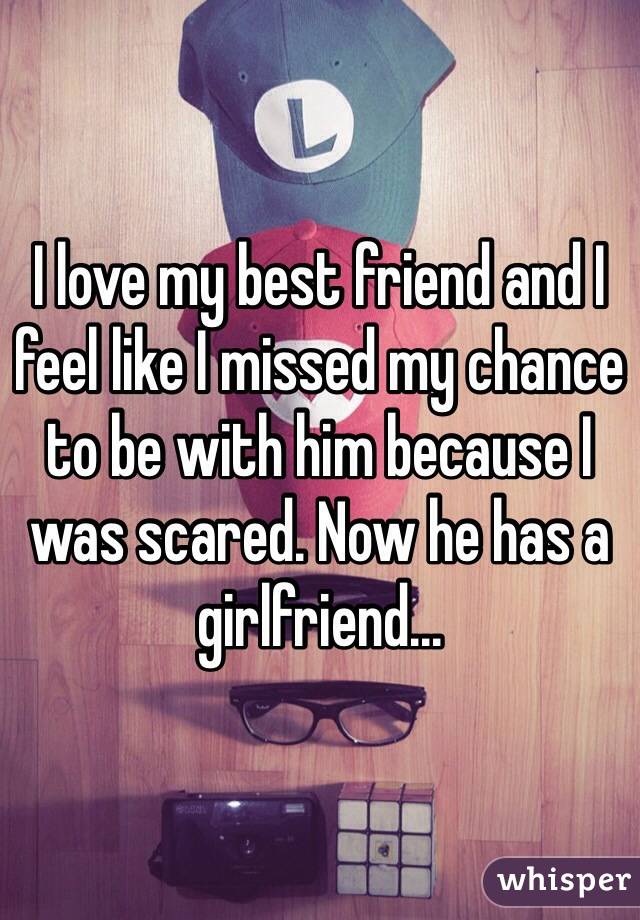 I love my best friend and I feel like I missed my chance to be with him because I was scared. Now he has a girlfriend...