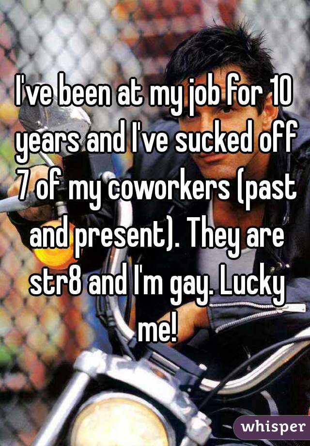 I've been at my job for 10 years and I've sucked off 7 of my coworkers (past and present). They are str8 and I'm gay. Lucky me!