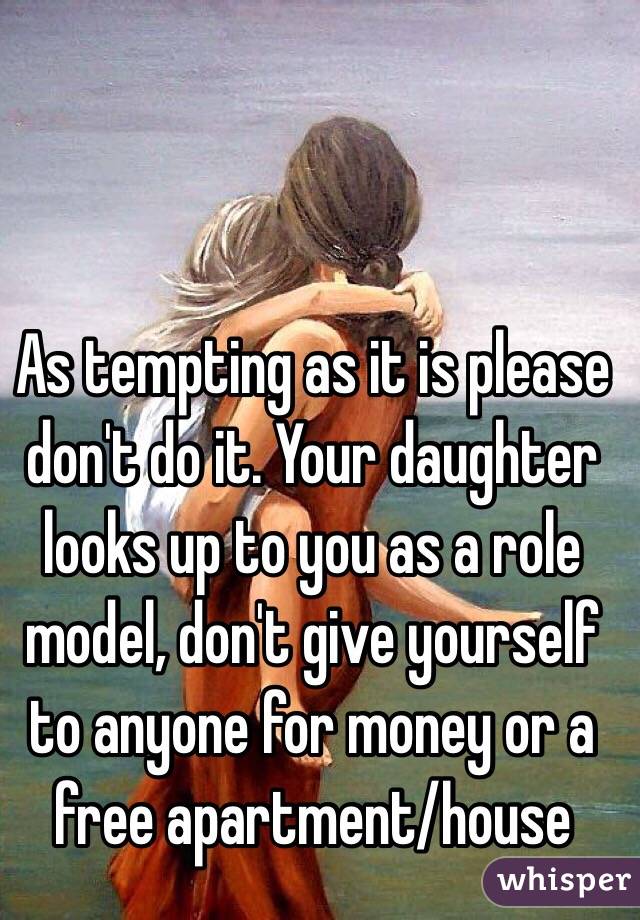 As tempting as it is please don't do it. Your daughter looks up to you as a role model, don't give yourself to anyone for money or a free apartment/house 