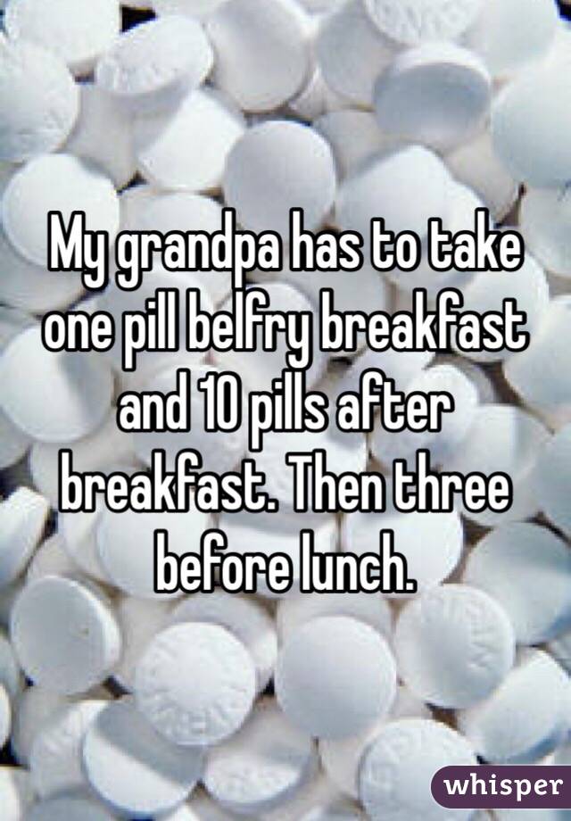My grandpa has to take one pill belfry breakfast and 10 pills after breakfast. Then three before lunch. 
