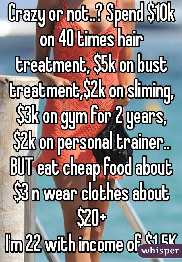 Crazy or not..? Spend $10k on 40 times hair treatment, $5k on bust treatment,$2k on sliming, $3k on gym for 2 years, $2k on personal trainer.. BUT eat cheap food about $3 n wear clothes about $20+ 
I'm 22 with income of $1.5K