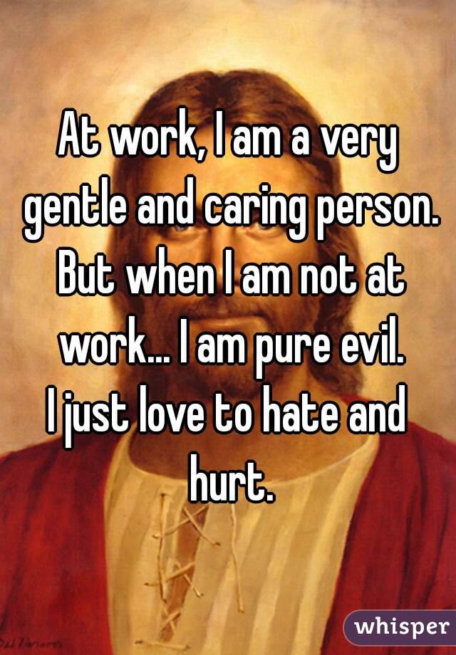 At work, I am a very gentle and caring person.
 But when I am not at work... I am pure evil.
I just love to hate and hurt.