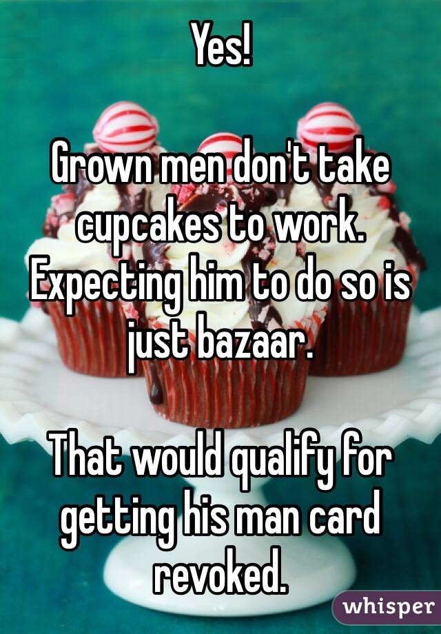Yes!

Grown men don't take cupcakes to work. 
Expecting him to do so is just bazaar. 

That would qualify for getting his man card revoked. 