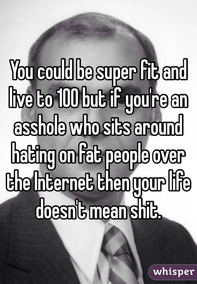 You could be super fit and live to 100 but if you're an asshole who sits around hating on fat people over the Internet then your life doesn't mean shit.