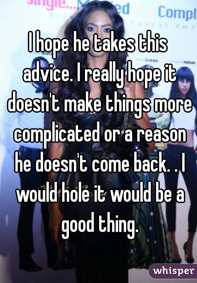 I hope he takes this advice. I really hope it doesn't make things more complicated or a reason he doesn't come back. . I would hole it would be a good thing.