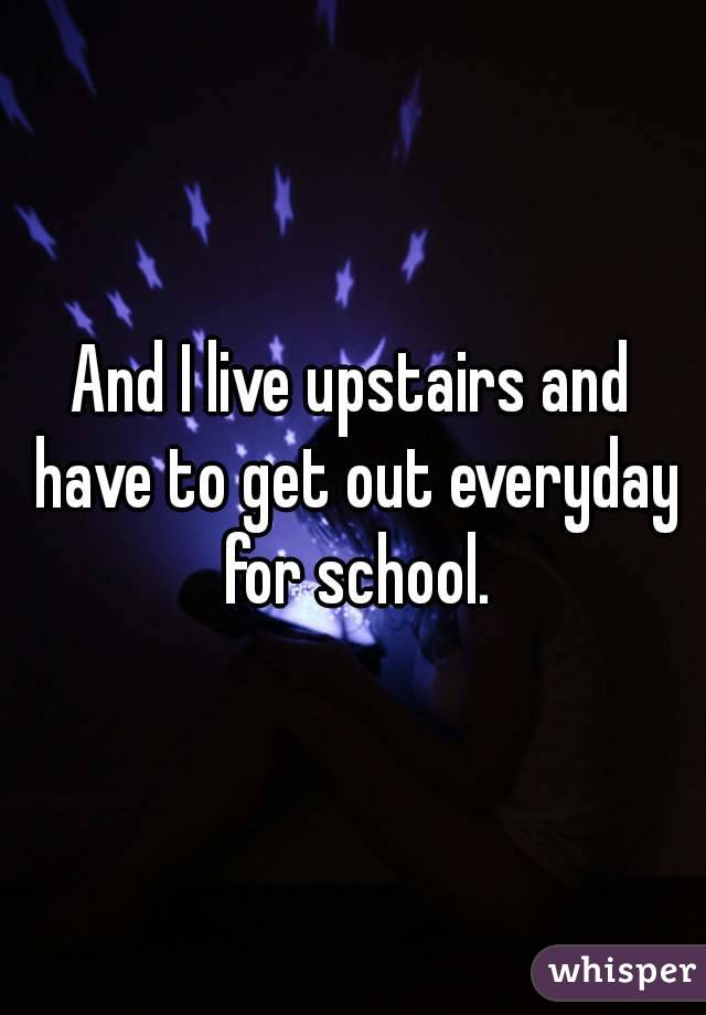 And I live upstairs and have to get out everyday for school.