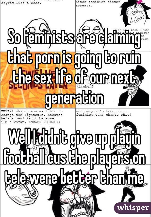 So feminists are claiming that porn is going to ruin the sex life of our next generation 

Well I didn't give up playin football cus the players on tele were better than me
