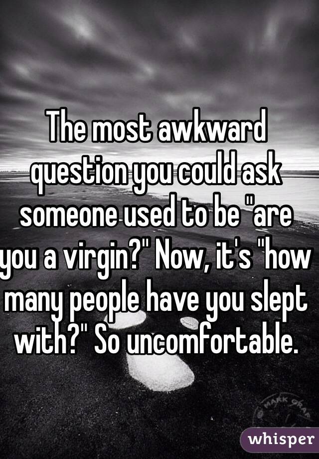 The most awkward question you could ask someone used to be "are you a virgin?" Now, it's "how many people have you slept with?" So uncomfortable. 