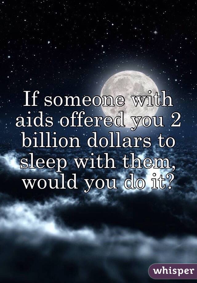 If someone with aids offered you 2 billion dollars to sleep with them, would you do it?